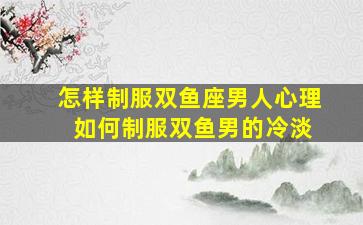 怎样制服双鱼座男人心理 如何制服双鱼男的冷淡